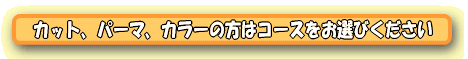 カット、パーマ、カラーの方はコースをお選びください